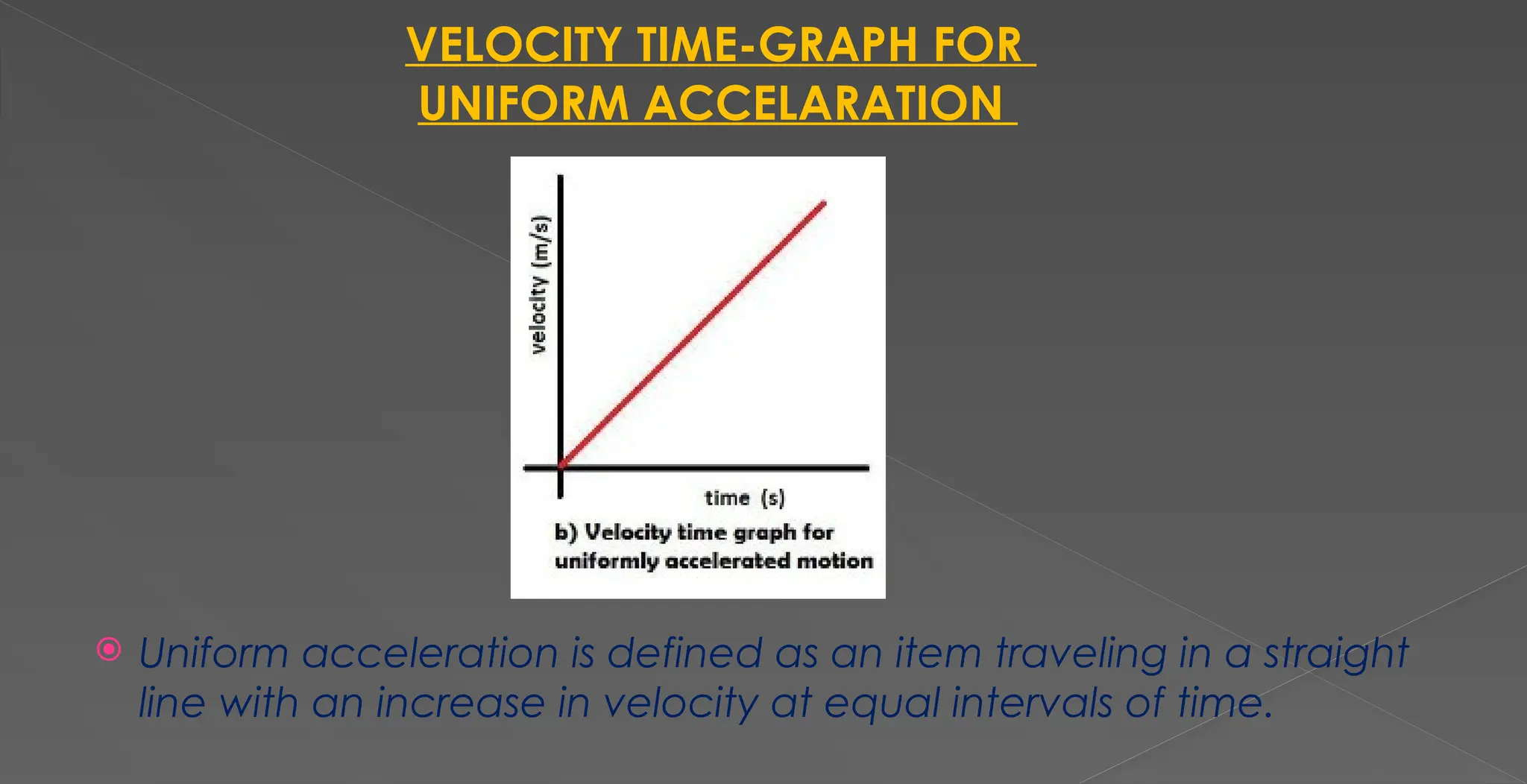 VELOCITY TIME-GRAPH FOR
UNIFORM ACCELARATION
 Uniform acceleration is defined as an item traveling in a straight
line with an increase in velocity at equal intervals of time.
 