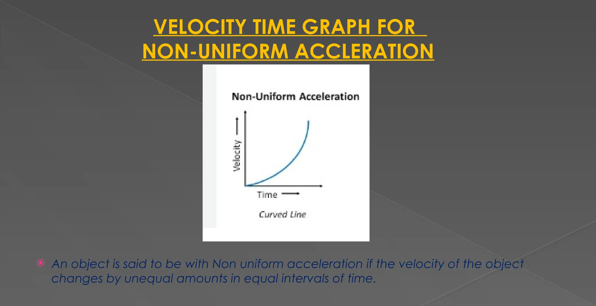 VELOCITY TIME GRAPH FOR
NON-UNIFORM ACCLERATION
 An object is said to be with Non uniform acceleration if the velocity of the object
changes by unequal amounts in equal intervals of time.
 