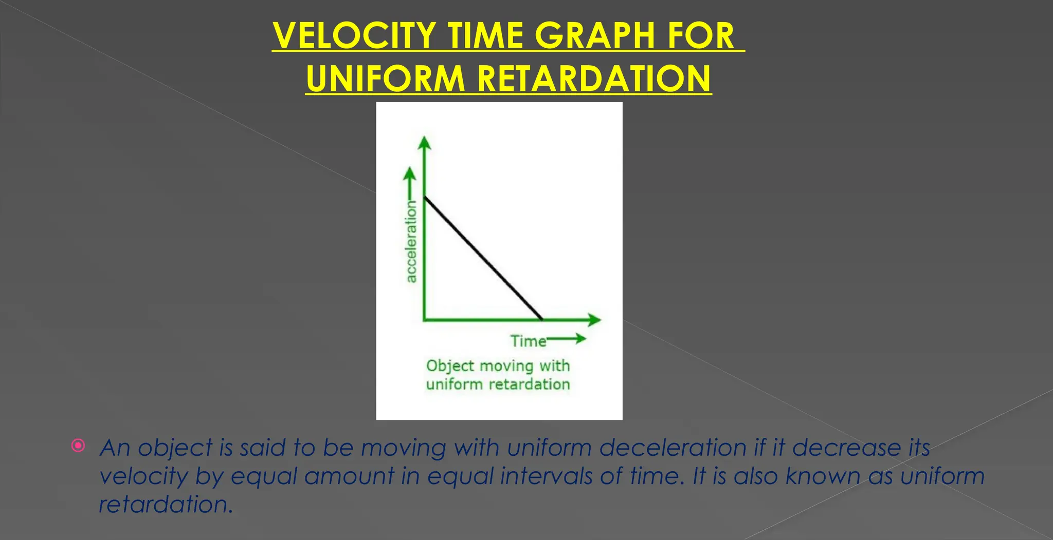 VELOCITY TIME GRAPH FOR
UNIFORM RETARDATION
 An object is said to be moving with uniform deceleration if it decrease its
velocity by equal amount in equal intervals of time. It is also known as uniform
retardation.
 