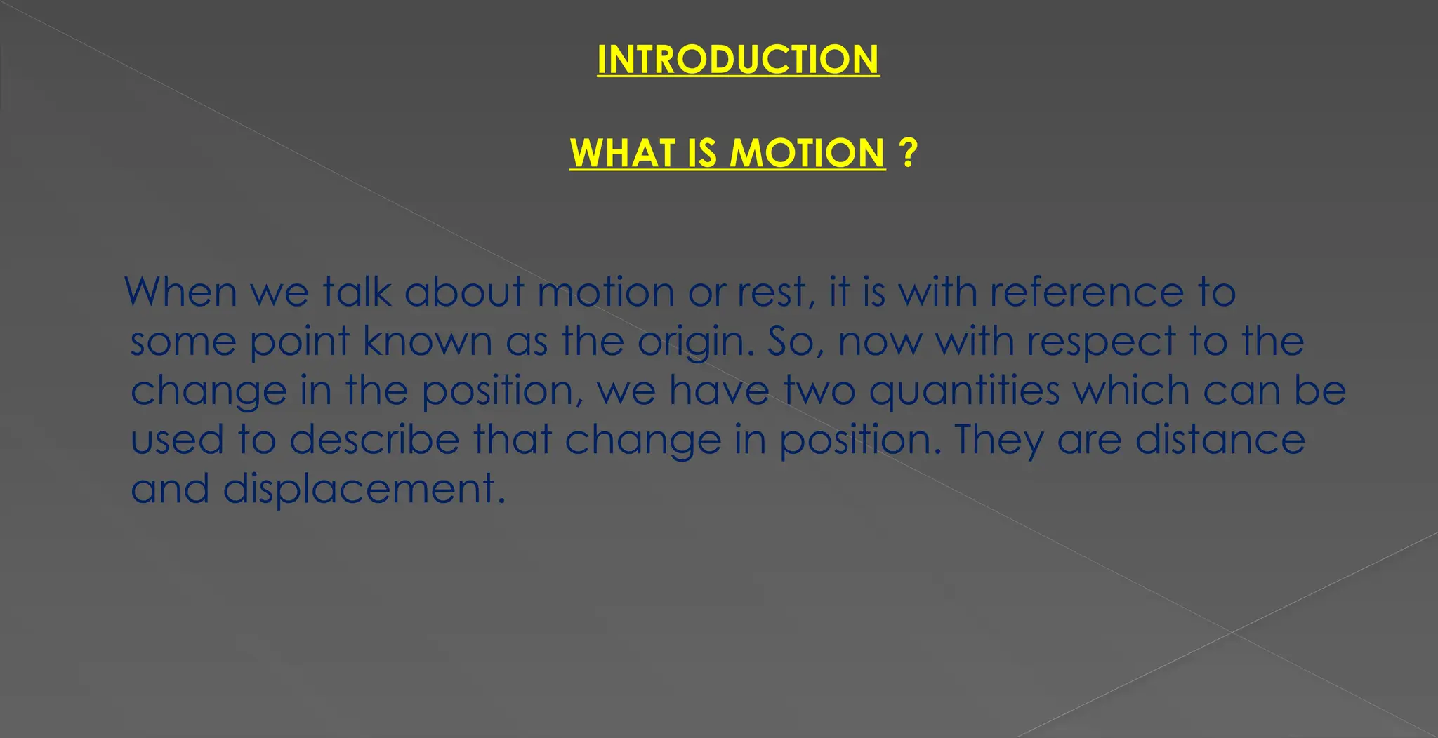 INTRODUCTION
WHAT IS MOTION ?
When we talk about motion or rest, it is with reference to
some point known as the origin. So, now with respect to the
change in the position, we have two quantities which can be
used to describe that change in position. They are distance
and displacement.
 