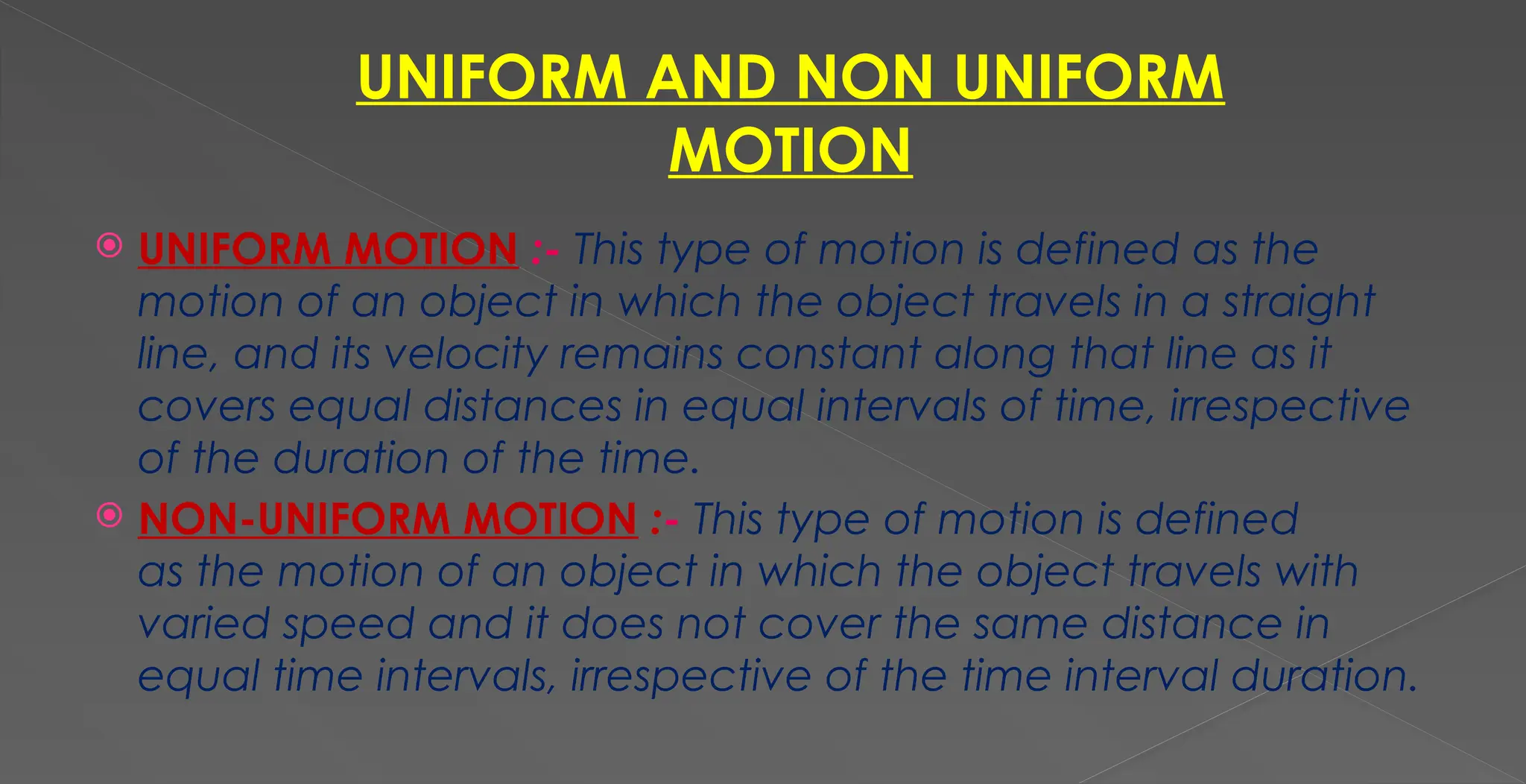 UNIFORM AND NON UNIFORM
MOTION
 UNIFORM MOTION :- This type of motion is defined as the
motion of an object in which the object travels in a straight
line, and its velocity remains constant along that line as it
covers equal distances in equal intervals of time, irrespective
of the duration of the time.
 NON-UNIFORM MOTION :- This type of motion is defined
as the motion of an object in which the object travels with
varied speed and it does not cover the same distance in
equal time intervals, irrespective of the time interval duration.
 