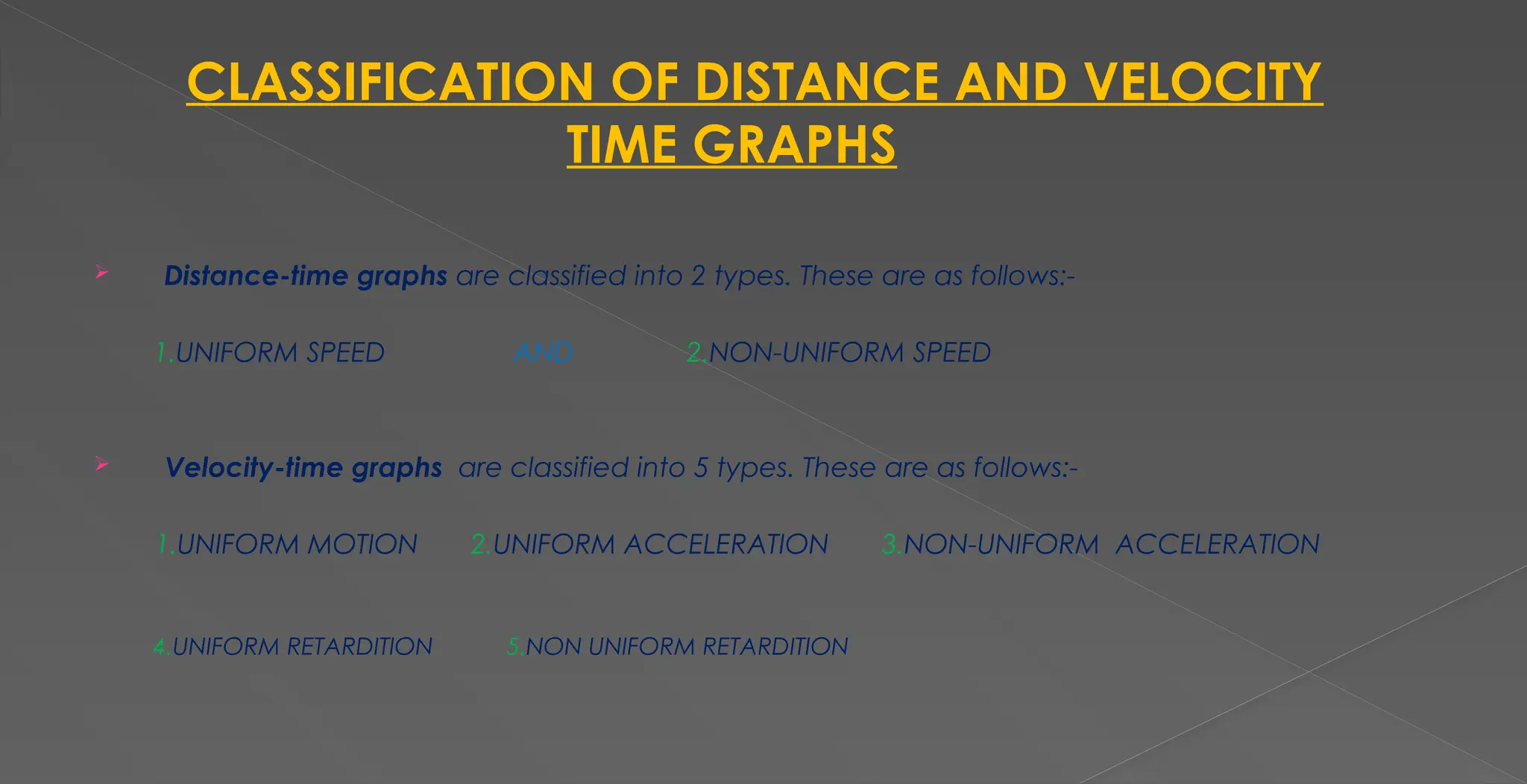 CLASSIFICATION OF DISTANCE AND VELOCITY
TIME GRAPHS
 Distance-time graphs are classified into 2 types. These are as follows:-
1.UNIFORM SPEED AND 2.NON-UNIFORM SPEED
 Velocity-time graphs are classified into 5 types. These are as follows:-
1.UNIFORM MOTION 2.UNIFORM ACCELERATION 3.NON-UNIFORM ACCELERATION
4.UNIFORM RETARDITION 5.NON UNIFORM RETARDITION
 