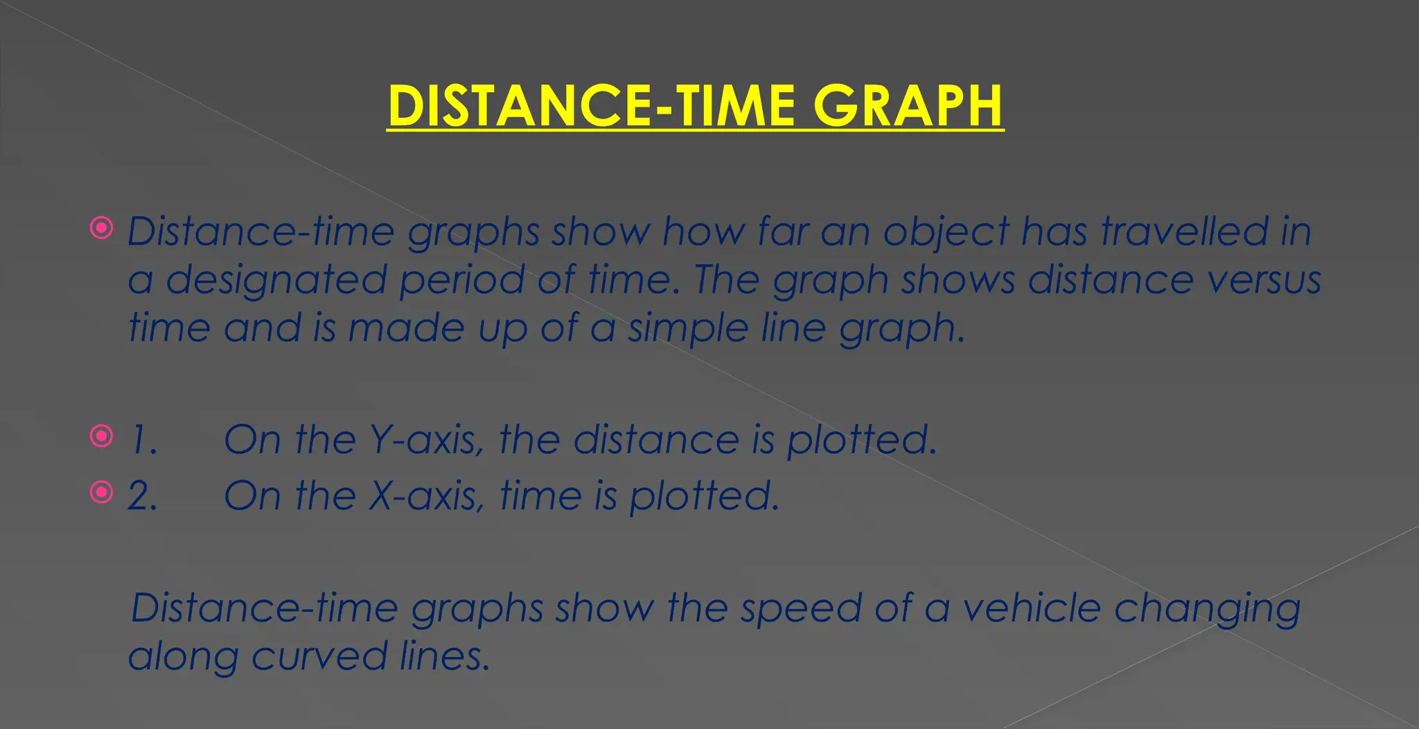 DISTANCE-TIME GRAPH
 Distance-time graphs show how far an object has travelled in
a designated period of time. The graph shows distance versus
time and is made up of a simple line graph.
 1. On the Y-axis, the distance is plotted.
 2. On the X-axis, time is plotted.
Distance-time graphs show the speed of a vehicle changing
along curved lines.
 