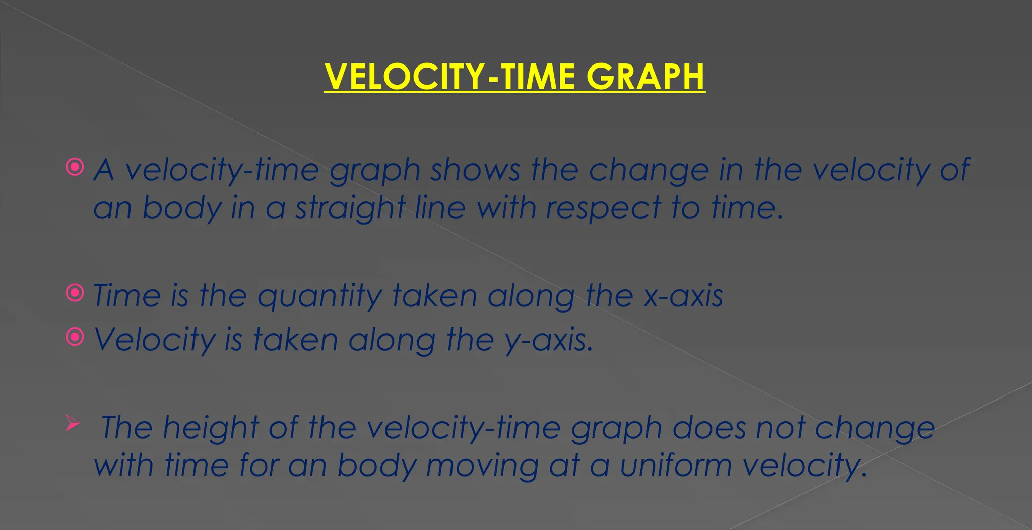 VELOCITY-TIME GRAPH
 A velocity-time graph shows the change in the velocity of
an body in a straight line with respect to time.
 Time is the quantity taken along the x-axis
 Velocity is taken along the y-axis.
 The height of the velocity-time graph does not change
with time for an body moving at a uniform velocity.
 