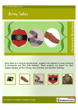 Army Sales is a coveted manufacturer, supplier and exporter of Army Uniforms
& Accessories and Riot Drill Material. These products are known for their
elegant designs, perfect fitting, neat stitching and seamless finishing.
 