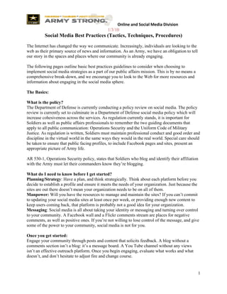  Online and Social Media Division
                                              1/3/10
          Social Media Best Practices (Tactics, Techniques, Procedures)
The Internet has changed the way we communicate. Increasingly, individuals are looking to the
web as their primary source of news and information. As an Army, we have an obligation to tell
our story in the spaces and places where our community is already engaging.

The following pages outline basic best practices guidelines to consider when choosing to
implement social media strategies as a part of our public affairs mission. This is by no means a
comprehensive break-down, and we encourage you to look to the Web for more resources and
information about engaging in the social media sphere.

The Basics:

What is the policy?
The Department of Defense is currently conducting a policy review on social media. The policy
review is currently set to culminate in a Department of Defense social media policy which will
increase cohesiveness across the services. As regulation currently stands, it is important for
Soldiers as well as public affairs professionals to remember the two guiding documents that
apply to all public communication: Operations Security and the Uniform Code of Military
Justice. As regulation is written, Soldiers must maintain professional conduct and good order and
discipline in the virtual world in the same ways they would in the real world. Special care should
be taken to ensure that public facing profiles, to include Facebook pages and sites, present an
appropriate picture of Army life.

AR 530-1, Operations Security policy, states that Soldiers who blog and identify their affiliation
with the Army must let their commanders know they’re blogging.

What do I need to know before I get started?
Planning/Strategy: Have a plan, and think strategically. Think about each platform before you
decide to establish a profile and ensure it meets the needs of your organization. Just because the
sites are out there doesn’t mean your organization needs to be on all of them.
Manpower: Will you have the resources to manage and maintain the sites? If you can’t commit
to updating your social media sites at least once per week, or providing enough new content to
keep users coming back, that platform is probably not a good idea for your organization.
Messaging: Social media is all about taking your identity or messaging and turning over control
to your community. A Facebook wall and a Flickr comments stream are places for negative
comments, as well as positive ones. If you’re not willing to lose control of the message, and give
some of the power to your community, social media is not for you.

Once you get started:
Engage your community through posts and content that solicits feedback. A blog without a
comments section isn’t a blog: it’s a message board. A You Tube channel without any views
isn’t an effective outreach platform. Once you begin engaging, evaluate what works and what
doesn’t, and don’t hesitate to adjust fire and change course.


                                                                                                   1
 