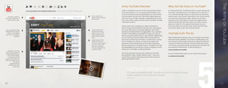 The Army on YouTube
                                                                                                                                         Army YouTube Overview                                              Why Join the Army on YouTube?
                                    www.youtube.com/soldiersmediacenter ( official Army YouTube Web page )                               Video is considered to be one of the most powerful means           On the practical side, YouTube provides a unique opportunity
                                                                                                                                         of communication, so it is no surprise that YouTube is one         to archive “moving pictures” of a special time in your life. It
                                                                                                                                         of the most popular social media platforms on the Internet.        is an unlimited storage facility for video that may otherwise
                                                                                                             Enter username and          YouTube serves up more than 100 million videos daily and           never be seen. Once stored / saved there, they can be viewed
          The search window is
                                                                                                             password here to login to
    critical when looking for a                                                                                                          about ten hours of video footage is uploaded every minute.         over and over. Posting your video, allows you and other
                                                                                                             your account.
         specific video or topic.                                                                                                        If you have video content that you want circulated, YouTube        members of the Army Family to share the images and the
                                                                                                                                         is the place to put it.                                            stories that they tell. We have control over what is shown
                                                                                                                                                                                                            about our Army life. You capture the moment. You are
                                                                                                                                         All you have to do is upload your videos and add your              the movie-maker. You are the teller of tale. And the Army
                                                                                                                                         keyword tags and the platform does the rest, compressing           community wants to see them and share them.
     You can subscribe to the                                                                                You have several sort       your new video down to the ideal playback rate in both
    RSS feed for this YouTube                                                                                options for searching       standard and high definition (if applicable). Your uploaded
      channel to be updated
    every time a new video is
                                                                                                             videos, but can use the
                                                                                                             search window at any
                                                                                                                                         content is searchable and available for anyone to view as          YouTube Is On The Go
                    uploaded.                                                                                time to locate a specific   long as you grant public access in your settings. Additionally,
                                                                                                             video.                      you can save your favorite videos within your profile for          Most mobile devices feature some sort of camera and others
                                                                                                             Videos featured in the      easy access and sharing with others. Just like Flickr, it allows   even have video capability. If you have a mobile device, you
                                                                                                             sidebar are the most        you to comment on content, as well as rate videos and              don’t have to wait to share what you’ve captured. There are
                                                                                                             current or relevant. When   subscribe to the channels that you find most compelling.           a variety of tools that allow you to share media with others
                                                                                                             you click on one of the                                                                        in the Army community quickly and securely via YouTube and
                                                                                                                                         But the real power of YouTube comes in its ability to be fed
                                                                                                             links here, it will play
                                                                                                             the video selected in the   and embedded into just about any type of website or social         your personal mobile device. To get started go to:
                                                                                                             viewer to the left.         media site on the Web, including Facebook.                         www.youtube.com/mobile
        The player in YouTube
     shows you a progress bar
                                                                                                                                         The Army currently runs their own channel on YouTube               On your mobile device login to your account by going to:
      of the loaded content as
       well as content played.                                                                                                           (pictured left) called “Soldiers Media Center.” There you
                                                                                                                                                                                                            m.youtube.com/mobile
          It also shows you the                                                                                                          can find Army videos containing current Army news and
    duration of the video and                                                                                                            Soldier generated content.
    gives you options to view
                    the video at
              high definition (if
          available) and at full



                                                                                                                                                 DID YOU KNOW?
                    screen view.




                                                                                                                                                 If it were a standalone site, YouTube would be the second largest
                                                                                                                                                 search engine in the world after Google.
                                                                                                                                                 TechCrunch



	   22                                                                                                                                                                                                                                                                        	   23
 