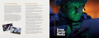 Communicate Confidently                                         Security Items to Consider
Communication is at the core of every successful U.S. Army      • Take a close look at your privacy settings. Set your security
operation – past and present. Today the Army is using the         options to allow visibility to friends only.
power of communication in a new way – through social
                                                                • Don’t reveal sensitive information about yourself, such
media. Tools, such as the Army Live blog, Facebook, Twitter
                                                                  as your contacts, schedules and event locations. Once it’s
and many others, already exist and have proven successful
                                                                  out there you can’t get it back.
in getting the word out. The Army Social Media initiative
continues to grow and evolve as the social media industry       • Ask yourself, “What could the wrong person do with this
expands. Using Army.mil as our hub, thousands of people           information?” and “Could it compromise the safety of
already have joined the effort and we expect thousands            myself or my family?”
more to join in the future.
                                                                • Verify through other channels that a “friend” request
                                                                  was actually someone you know personally.
By establishing a dialogue with our audience, we
remain a conduit of information, thereby increasing our         • Geotagging is a feature that reveals your location to other
capability at a pace relevant to public interest. We continue     people within your network. Consider turning off any
to look ahead to the next social media development to             geotagging functionality. It may supply information which
remain relevant and current. We encourage you to join us          could be dangerous if it falls into the wrong hands.
in exploring the potential of Army Social Media and hope
this book offers you clear guidance and insight on the          • Closely review photos before you post them online. Make
resources available to begin your own discussions.                sure they don’t give away sensitive information like future
                                                                  operations or future family plans.

                                                                • Make sure family and friends are careful when they post
                                                                  photos of you. Talk to them about military restrictions
                                                                  and Operational Security (OPSEC).

                                                                • Ensure photographs do not violate General Order #1,
                                                                  which restricts photography taken on deployment.

                                                                • Videos can go viral very quickly, make sure the
                                                                  information you record is suitable to be viewed by a large
                                                                  audience. It should represent the Army well and adhere to
                                                                  the Uniform Code of Military Justice (UCMJ).

                                                                • Beware of “apps” or plugins, which are often written
                                                                  by unknown third parties sofware developers who might
                                                                  use them to access your sensitive data.
 