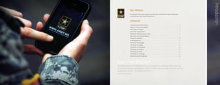 Introduction
                    Our Mission
                    To keep the American people and the Army informed through meaningful
                    conversations and content placement.


                    Contents
                    Communication Revolution              ..................................................................................    3
                    What Is Army Social Media?             .................................................................................    5
                    Who Does It Impact?       ..............................................................................................    6
                    Start The Conversation        ..........................................................................................    7
                    Powerful Communication Tools                 ...........................................................................    9
                    Why Join Army Social Media?               ..............................................................................    9
                    Powerful Numbers      ................................................................................................     10
                    A Detailed Look   ....................................................................................................     11
                    The Army Homepage          ...........................................................................................     12
                    The Army Live Blog      ..............................................................................................     14
                    The Army on Facebook          ........................................................................................     16
                    The Army on Twitter       ............................................................................................     18
                    The Army on Flickr     ...............................................................................................     20
                    The Army on YouTube          .........................................................................................     22
                    Communicate Confidently             ..................................................................................     24




DID YOU KNOW?
The Department of Defense has authorized the safe and effective use
of Internet-based capabilities which include social media services such as
Facebook, Twitter, YouTube and Flickr.
socialmedia.defense.gov




                                                                                                                                                    	   							1
 