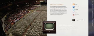 An Army Social Media Overview
        What is Army Social Media?
        The Army recognizes that social media has the ability to
        communicate with larger audiences faster and in new ways.
        It has become an important tool for Army messaging and
        outreach. The Army Social Media platforms discussed in
        this book include social networking sites, media sharing
        sites, blogs, and microblogs. Collectively these sites handle a
        variety of media from text to audio, pictures, and video; all
        of which is generated and maintained by organizations and
        individuals within the Army Family. This book will acquaint
        you, in greater detail, with Army Social Media and provide
        suggestions on how you can become part of it.




                                        DID YOU KNOW?
                                        It took television 13 years to finally reach
                                        50 million people? It took Facebook only 2 years.
                                        Erik Qualman at Harvard Square Theater




	   4                                                                                       	   							5
 