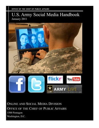 OFFICE OF THE CHIEF OF PUBLIC AFFA IRS


    U.S. Army Social Media Handbook
    January 2011




ONLINE AND SOCIAL MEDIA DIVISION
OFFICE OF THE CHIEF OF PUBLIC AFFAIRS
1500 Pentagon
Washington, D.C.
 