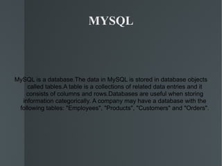 MYSQL MySQL is a database.The data in MySQL is stored in database objects called tables.A table is a collections of related data entries and it consists of columns and rows.Databases are useful when storing information categorically. A company may have a database with the following tables: &quot;Employees&quot;, &quot;Products&quot;, &quot;Customers&quot; and &quot;Orders&quot;. 