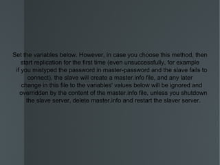 Set the variables below. However, in case you choose this method, then start replication for the first time (even unsuccessfully, for example if you mistyped the password in master-password and the slave fails to connect), the slave will create a master.info file, and any later change in this file to the variables' values below will be ignored and overridden by the content of the master.info file, unless you shutdown the slave server, delete master.info and restart the slaver server. 