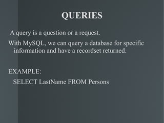 QUERIES A query is a question or a request. With MySQL, we can query a database for specific information and have a recordset returned. EXAMPLE: SELECT LastName FROM Persons  