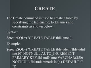 CREATE  The Create command is used to create a table by specifying the tablename, fieldnames and constraints as shown below. Syntax: $createSQL=("CREATE TABLE tblName"); Example: $createSQL=("CREATE TABLE tblstudent(fldstudid int(10) NOTNULL AUTO_INCREMENT PRIMARY KEY,fldstudName VARCHAR(250) NOTNULL,fldstudentmark int(4) DEFAULT '0' "); 