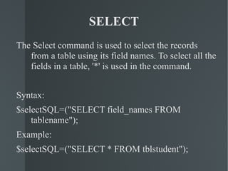 SELECT The Select command is used to select the records from a table using its field names. To select all the fields in a table, '*' is used in the command. Syntax: $selectSQL=("SELECT field_names FROM tablename"); Example: $selectSQL=("SELECT * FROM tblstudent"); 