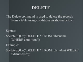 DELETE  The Delete command is used to delete the records from a table using conditions as shown below: Syntax: $deleteSQL=("DELETE * FROM tablename WHERE condition"); Example: $deleteSQL=("DELETE * FROM tblstudent WHERE fldstudid=2"); 