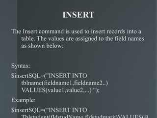 INSERT The Insert command is used to insert records into a table. The values are assigned to the field names as shown below: Syntax: $insertSQL=("INSERT INTO tblname(fieldname1,fieldname2..) VALUES(value1,value2,...) "); Example: $insertSQL=("INSERT INTO Tblstudent(fldstudName,fldstudmark)VALUES(Baskar,75) "); 