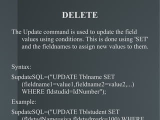 DELETE The Update command is used to update the field values using conditions. This is done using 'SET' and the fieldnames to assign new values to them. Syntax: $updateSQL=("UPDATE Tblname SET (fieldname1=value1,fieldname2=value2,...) WHERE fldstudid=IdNumber"); Example: $updateSQL=("UPDATE Tblstudent SET (fldstudName=siva,fldstudmark=100) WHERE fldstudid=2"); 
