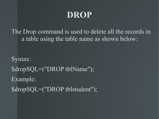 DROP The Drop command is used to delete all the records in a table using the table name as shown below: Syntax: $dropSQL=("DROP tblName"); Example: $dropSQL=("DROP tblstudent"); 