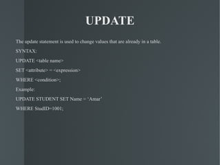 UPDATE The update statement is used to change values that are already in a table. SYNTAX: UPDATE <table name> SET <attribute> = <expression> WHERE <condition>; Example: UPDATE STUDENT SET Name = ‘Amar’ WHERE StudID=1001; 