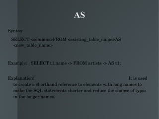 AS Syntax: SELECT <columns>FROM <existing_table_name>AS <new_table_name> Example:  SELECT t1.name -> FROM artists -> AS t1;  Explanation:  It is used to create a shorthand reference to elements with long names to make the SQL statements shorter and reduce the chance of typos in the longer names.  