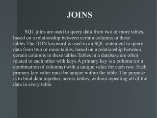 JOINS SQL joins are used to query data from two or more tables, based on a relationship between certain columns in these tables.The JOIN keyword is used in an SQL statement to query data from two or more tables, based on a relationship between certain columns in these tables.Tables in a database are often related to each other with keys.A primary key is a column (or a combination of columns) with a unique value for each row. Each primary key value must be unique within the table. The purpose is to bind data together, across tables, without repeating all of the data in every table. 
