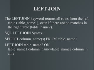 LEFT JOIN The LEFT JOIN keyword returns all rows from the left table (table_name1), even if there are no matches in the right table (table_name2). SQL LEFT JOIN Syntax: SELECT column_name(s) FROM table_name1 LEFT JOIN table_name2 ON  table_name1.column_name=table_name2.column_name 