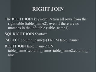 RIGHT JOIN The RIGHT JOIN keyword Return all rows from the right table (table_name2), even if there are no matches in the left table (table_name1). SQL RIGHT JOIN Syntax: SELECT column_name(s) FROM table_name1 RIGHT JOIN table_name2 ON table_name1.column_name=table_name2.column_name 