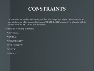 CONSTRAINTS Constraints are used to limit the type of data that can go into a table.Constraints can be specified when a table is created (with the CREATE TABLE statement) or after the table is created (with the ALTER TABLE statement). We have the following constraints: * NOT NULL * UNIQUE * PRIMARY KEY * FOREIGN KEY * CHECK * DEFAULT 