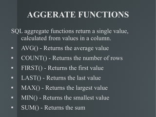 AGGERATE FUNCTIONS SQL aggregate functions return a single value, calculated from values in a column. AVG() - Returns the average value COUNT() - Returns the number of rows FIRST() - Returns the first value LAST() - Returns the last value MAX() - Returns the largest value MIN() - Returns the smallest value SUM() - Returns the sum 