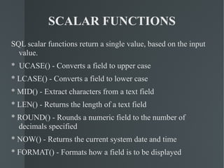 SCALAR FUNCTIONS SQL scalar functions return a single value, based on the input value. *  UCASE() - Converts a field to upper case * LCASE() - Converts a field to lower case * MID() - Extract characters from a text field * LEN() - Returns the length of a text field * ROUND() - Rounds a numeric field to the number of decimals specified * NOW() - Returns the current system date and time * FORMAT() - Formats how a field is to be displayed 