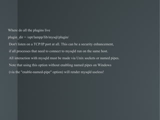 Where do all the plugins live plugin_dir = /opt/lampp/lib/mysql/plugin/ Don't listen on a TCP/IP port at all. This can be a security enhancement, if all processes that need to connect to mysqld run on the same host. All interaction with mysqld must be made via Unix sockets or named pipes. Note that using this option without enabling named pipes on Windows (via the "enable-named-pipe" option) will render mysqld useless! 