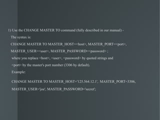 1) Use the CHANGE MASTER TO command (fully described in our manual) - The syntax is: CHANGE MASTER TO MASTER_HOST=<host>, MASTER_PORT=<port>, MASTER_USER=<user>, MASTER_PASSWORD=<password> ; where you replace <host>, <user>, <password> by quoted strings and <port> by the master's port number (3306 by default). Example: CHANGE MASTER TO MASTER_HOST='125.564.12.1',   MASTER_PORT=3306, MASTER_USER='joe', MASTER_PASSWORD='secret'; 