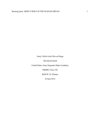 Running head: ARMY‟S ROLE IN THE WAR ON DRUGS

Army‟s Role in the War on Drugs
1SG David Smith
United States Army Sergeants Major Academy
SMNRC Class #38
SGM W. D. Thomas
10 June 2012

1

 