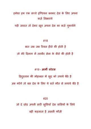 हमेशा हम एक सच्चे इक्ण्ियन बनकर देश के मलए अपना
फ़ज़क तनभाएंगे
पड़ी जरुरत तो देकर खून अपना देश का क़ज़क चुकायेंगे
#18
बात जब जब ररयल हीरो की होती है
तो मेरे ददमाग में तस्वीर सेना के वीरो की होती है
#19 - आर्मी स्टेटस
दहदुस्तान की मोहब्बत में खुद को तपाये बैठे है
अब मरेंगे तो बस देश के मलए ये शतक मौत से लगाये बैठे है
#20
जो दे छोड़ अपनी सारी खुमशयाूँ देश वामसयों के मलये
वही कहलाता है असली फौज़ी
 