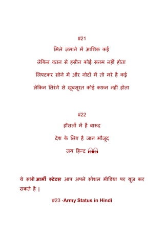 #21
ममले ज़माने में आमशक़ कई
लेककन वतन से हसीन कोई सनम नहीं होता
मलपटकर सोने में और नोटों में तो मरे है कई
लेककन ततरंगे से खूबसूरत कोई कफ़न नहीं होता
#22
हौसलों में है बारूद
देश के मलए है जान मौजूद
जय दहन्द 🙏🙏
ये सभी आर्मी स्टेटस आप अपने सोशल मीडिया पर यूज़ कर
सकते है |
#23 -Army Status in Hindi
 