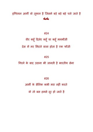 इक्ण्ियन आमी वो तूफ़ान है क्जसमे बड़े बड़े बहे चले जाते है
💪💪
#24
वीर कहूूँ ददलेर कहूूँ या कहूूँ मनमौजी
देश में मर ममटने वाला होता है एक फौजी
#25
गगरने के बाद उठाना भी जानती है भारतीय सेना
#26
आमी के सैतनक कभी मरा नहीं करते
वो तो बस हमसे दूर हो जाते है
 