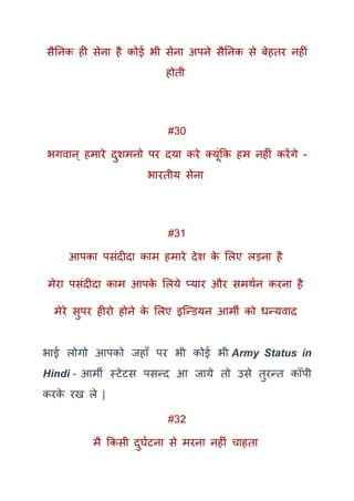सैतनक ही सेना है कोई भी सेना अपने सैतनक से बेहतर नहीं
होती
#30
भगवान् हमारे दुशमनो पर दया करे तयूंकक हम नहीं करेंगे -
भारतीय सेना
#31
आपका पसंदीदा काम हमारे देश के मलए लड़ना है
मेरा पसंदीदा काम आपके मलये प्यार और समर्कन करना है
मेरे सुपर हीरो होने के मलए इक्न्ियन आमी को धन्यवाद
भाई लोगो आपको जहाूँ पर भी कोई भी Army Status in
Hindi - आमी स्टेटस पसन्द आ जाये तो उसे तुरन्त कॉपी
करके रख ले |
#32
मै ककसी दुघकटना से मरना नहीं चाहता
 