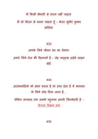 मै ककसी बीमारी से मरना नहीं चाहता
मै तो वीरता से मरना चाहता हूूँ - मेजर सुधीर कु मार
वामलया
#33
आपके मलये जीवन भर का रोमांच
हमारे मलये रोज़ की ददनचयाक है - लेह लद्दाख हाईवे साइन
बोिक
#34
आतंकवाददयो को क्षमा करना है या दण्ि देना है ये भगवान
के मलये छोड़ ददया जाता है ,
लेककन भगवान् तक उनको पहुचाना हमारी क्ज़म्मेदारी है -
कै प्टन ववक्रम बत्रा
#35
 