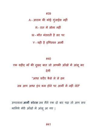#39
A - आराम की कोई गुंजाईश नहीं
R - रात में सोना नहीं
M - मौत मंिराती है सर पर
Y - यही है इक्ण्ियन आमी
#40
एक शहीद माूँ की दुखद बात जो आपकी आूँखों में आंसू भर
देगी
"आधा शरीर कै से ले ले हम
जब आप आधा इंच कम होने पर आमी में नहीं लेते"
ऊपरवाला आर्मी स्टेटस जब मैंने एक दो बार पढ़ा तो आप सच
मातनये मेरी आूँखों में आंसू आ गए |
#41
 
