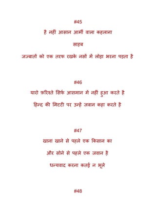 #45
है नहीं आसान आमी वाला कहलाना
साहब
जज्बातों को एक तरफ रखके नसों में लोहा भरना पड़ता है
#46
यारो फ़ररश्ते मसफक आसमान में नहीं हुआ करते है
दहन्द की ममटटी पर उन्हें जवान कहा करते है
#47
खाना खाने से पहले एक ककसान का
और सोने से पहले एक जवान है
धन्यवाद करना कतई न भूले
#48
 