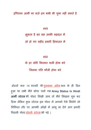 इक्ण्ियन आमी का क़ज़क हम कभी भी चुका नहीं सकते है
#49
झुकता है सर बस उनकी शहादत में
जो हो गए शहीद हमारी दहफाज़त में
#50
वो हर छोरी ककस्मत वाली होया करे
क्जसका पतत फौजी होया करे
दोस्तों कल 14 फरवरी र्ी पुलवामा अटैक कल के ही ददन
हुआ र्ा तभी मैंने सोचा चलो एक Army Status in Hindi
आर्मी स्टेटस की पोस्ट मलखी जाय तो मैंने मलखना शुरू कर
ददया लेककन कु छ स्टेटस इस पोस्ट में आपको ऐसे ममलेंगे जो
तनक्श्चत तौर पर आपकी आूँखों में आंसू ला देंगे आप हमारी
वपछली पोस्ट दोस्ती स्टेटस भी पढ़े |
 