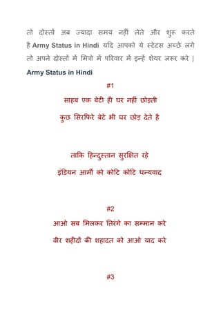 तो दोस्तों अब ज्यादा समय नहीं लेते और शुरू करते
है Army Status in Hindi यदद आपको ये स्टेटस अच्छे लगे
तो अपने दोस्तों में ममत्रो में पररवार में इन्हें शेयर जरूर करे |
Army Status in Hindi
#1
साहब एक बेटी ही घर नहीं छोड़ती
कु छ मसरकफरे बेटे भी घर छोड़ देते है
ताकक दहन्दुस्तान सुरक्षक्षत रहे
इंडियन आमी को कोदट कोदट धन्यवाद
#2
आओ सब ममलकर ततरंगे का सम्मान करे
वीर शहीदों की शहादत को आओ याद करे
#3
 