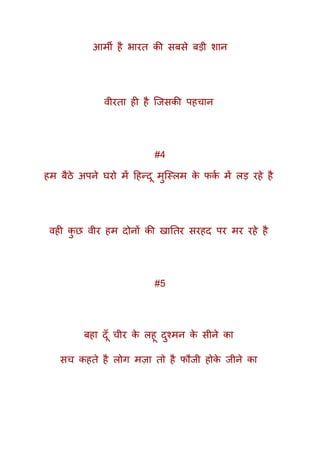 आमी है भारत की सबसे बड़ी शान
वीरता ही है क्जसकी पहचान
#4
हम बैठे अपने घरो में दहन्दू मुक्स्लम के फकक में लड़ रहे है
वही कु छ वीर हम दोनों की खाततर सरहद पर मर रहे है
#5
बहा दूूँ चीर के लहू दुश्मन के सीने का
सच कहते है लोग मज़ा तो है फौजी होके जीने का
 