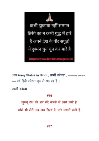 आप Army Status in Hindi , आर्मी स्टेटस , Indian Army Status in
Hindi को दहंदी स्टेटस गुरु में पढ़ रहे है |
आर्मी स्टेटस
#16
खुशबू देश की अब मेरे कपड़ो से आने लगी है
साूँसे भी मेरी अब जय दहन्द के नारे लगाने लगी है
#17
 