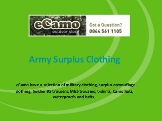 Army Surplus Clothing
eCamo have a selection of military clothing, surplus camouflage
clothing, Soldier 95 trousers, M65 trousers, t-shirts, Camo hats,
waterproofs and belts.
 