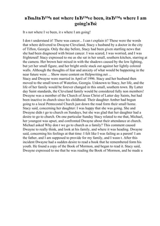 вЂњItвЂ™s not where IвЂ™ve been, itвЂ™s where I am
going!вЂќ
It s not where I ve been, it s where I am going!
I don t understand it! There was cancer... I can t explain it? These were the words
that where delivered to Dwayne Cleveland, Stacy s husband by a doctor in the city
of Tifton, Georgia. Only the day before, Stacy had been given startling news that
she had been diagnosed with breast cancer. I was scared, I was worried, and I was
frightened! Stacy expressed to me as she sat in her small, southern kitchen, starring at
the camera. Her brown hair mixed in with the shadows caused by the low lighting,
but yet her small figure, and her bright smile stuck out against her lightly colored
walls. Although the thoughts of fear and anxiety of what would be happening in the
near future were ... Show more content on Helpwriting.net ...
Stacy and Dwayne were married in April of 1996. Stacy and her husband then
moved to the small town of Waterloo, Georgia. Unknown to Stacy, her life, and the
life of her family would be forever changed in this small, southern town. By Latter
day Saint standards, the Cleveland family would be considered fully non members!
Dwayne was a member of the Church of Jesus Christ of Latter day Saints, but had
been inactive in church since his childhood. Their daughter Amber had begun
going to a local Pentecostal Church just down the road form their small home.
Stacy said, concerning her daughter: I was happy that she was going. She and
Dwayne didn t go to church on Sundays, but she was glad that her daughter had a
desire to go to church. On one particular Sunday Stacy related to me that, Michael,
her youngest was upset, and confronted Dwayne about their attendance at church.
Michael asked Why don t we go to church as a family? This comment caused
Dwayne to really think, and look at his family, and where it was heading. Dwayne
said, concerning his feelings at that time: I felt like I was failing as a parent! I am
the father, and I am supposed to provide for my family, and I wasn t. After this
incident Dwayne had a sudden desire to read a book that he remembered form his
youth. He found a copy of the Book of Mormon, and began to read it. Stacy said,
Dwayne expressed to me that he was reading the Book of Mormon, and he made a
 