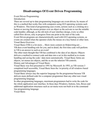 Disadvantages Of Event Driven Programming
Event Driven Programming:
Introduction:
There are several up to date programming languages are event driven, by means of
this is a method that works fine with computers using GUI operating systems such
as Windows. This kind of programming uses events, actions such as a clicking on a
button or moving the mouse pointer over an object as the activate to run the suitable
code handler, although, as the old style of user interface design, every so often
called flow driven, only in progress from one point at the start of the code.
Event Driven programs are characteristically used with GUI operating systems, as
events are created when the operator clicks the mouse on a key button or other item.
Visual Basic Overview:
Visual Basic (VB) is a lot more ... Show more content on Helpwriting.net ...
VB does event handling role for you, and in detail, the first time code will perform
in VB is an answer to such as an event!
The other main thought that VB has combined is the idea of an objects. Objects
delivers a method to connect code and data into a set in this method as to create
handling and saving the code / data more automatically. Visual Basic forms are
objects, set menus are objects, and the so are the inherent VB controls.
History and Advantages of Visual Basic:
Visual Basic was first presented in 1991 by Microsoft. In 1993, as VB version 3
completed itself accessible, Visual Basic been the 1st priority of all windows based
programming languages.
Visual Basic always stay the superior language for the programmer because VB
delivers more defined code for a computer programmer than any other non visual
programming language.
In other programming languages, maximum programmers had to write the code for
the whole application user interface. In these days Windows, buttons, lists, Boxes and
additional application structures such as set menu were not built in to the command
line programming language.
Visual Basic
 