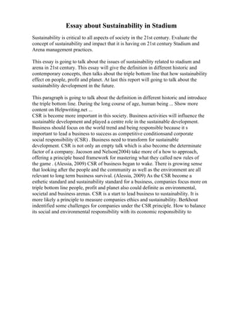 Essay about Sustainability in Stadium
Sustainability is critical to all aspects of society in the 21st century. Evaluate the
concept of sustainability and impact that it is having on 21st century Stadium and
Arena management practices.
This essay is going to talk about the issues of sustainability related to stadium and
arena in 21st century. This essay will give the definition in different historic and
contemporary concepts, then talks about the triple bottom line that how sustainability
effect on people, profit and planet. At last this report will going to talk about the
sustainability development in the future.
This paragraph is going to talk about the definition in different historic and introduce
the triple bottom line. During the long course of age, human being ... Show more
content on Helpwriting.net ...
CSR is become more important in this society. Business activities will influence the
sustainable development and played a centre role in the sustainable development.
Business should focus on the world trend and being responsible because it s
important to lead a business to success as competitive conditionsand corporate
social responsibility (CSR) . Business need to transform for sustainable
development. CSR is not only an empty talk which is also become the determinate
factor of a company. Jacoson and Nelson(2004) take more of a how to approach,
offering a principle based framework for mastering what they called new rules of
the game . (Alessia, 2009) CSR of business began to wake. There is growing sense
that looking after the people and the community as well as the environment are all
relevant to long term business survival. (Alessia, 2009) As the CSR become a
esthetic standard and sustainability standard for a business, companies focus more on
triple bottom line people, profit and planet also could definite as environmental,
societal and business arenas. CSR is a start to lead business to sustainability. It is
more likely a principle to measure companies ethics and sustainability. Berkhout
indentified some challenges for companies under the CSR principle. How to balance
its social and environmental responsibility with its economic responsibility to
 